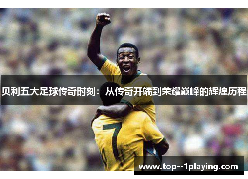 贝利五大足球传奇时刻:从传奇开端到荣耀巅峰的辉煌历程 贝利五大足球传奇时刻:从传奇开端到荣耀巅峰的辉煌历程