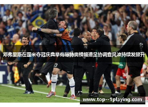 邓弗里斯在国米夺冠庆典举侮辱特奥横幅遭足协调查风波持续发酵升