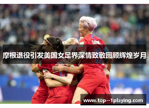 摩根退役引发美国女足界深情致敬回顾辉煌岁月 摩根退役引发美国女足界深情致敬回顾辉煌岁月