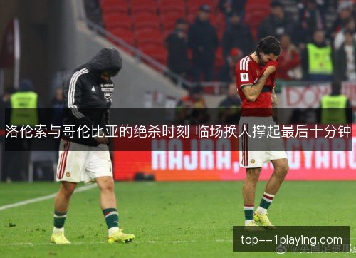 洛伦索与哥伦比亚的绝杀时刻 临场换人撑起最后十分钟 洛伦索与哥伦比亚的绝杀时刻 临场换人撑起最后十分钟